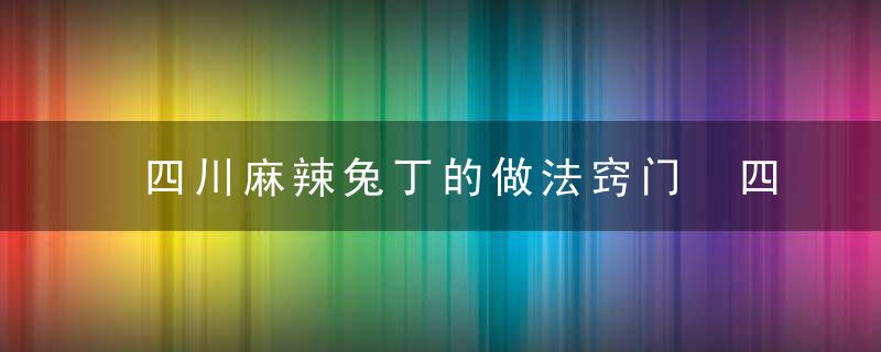 四川麻辣兔丁的做法窍门 四川麻辣兔丁怎么做好吃